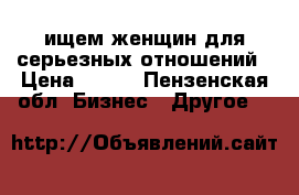 ищем женщин для серьезных отношений › Цена ­ 100 - Пензенская обл. Бизнес » Другое   